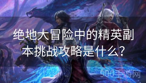 绝地大冒险中的精英副本挑战攻略是什么？